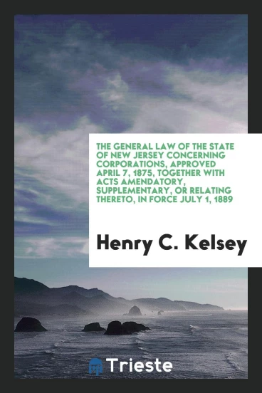 The General Law of the State of New Jersey Concerning Corporations, Approved April 7, 1875, Together with Acts Amendatory, Supplementary, or Relating Thereto, in Force July 1, 1889