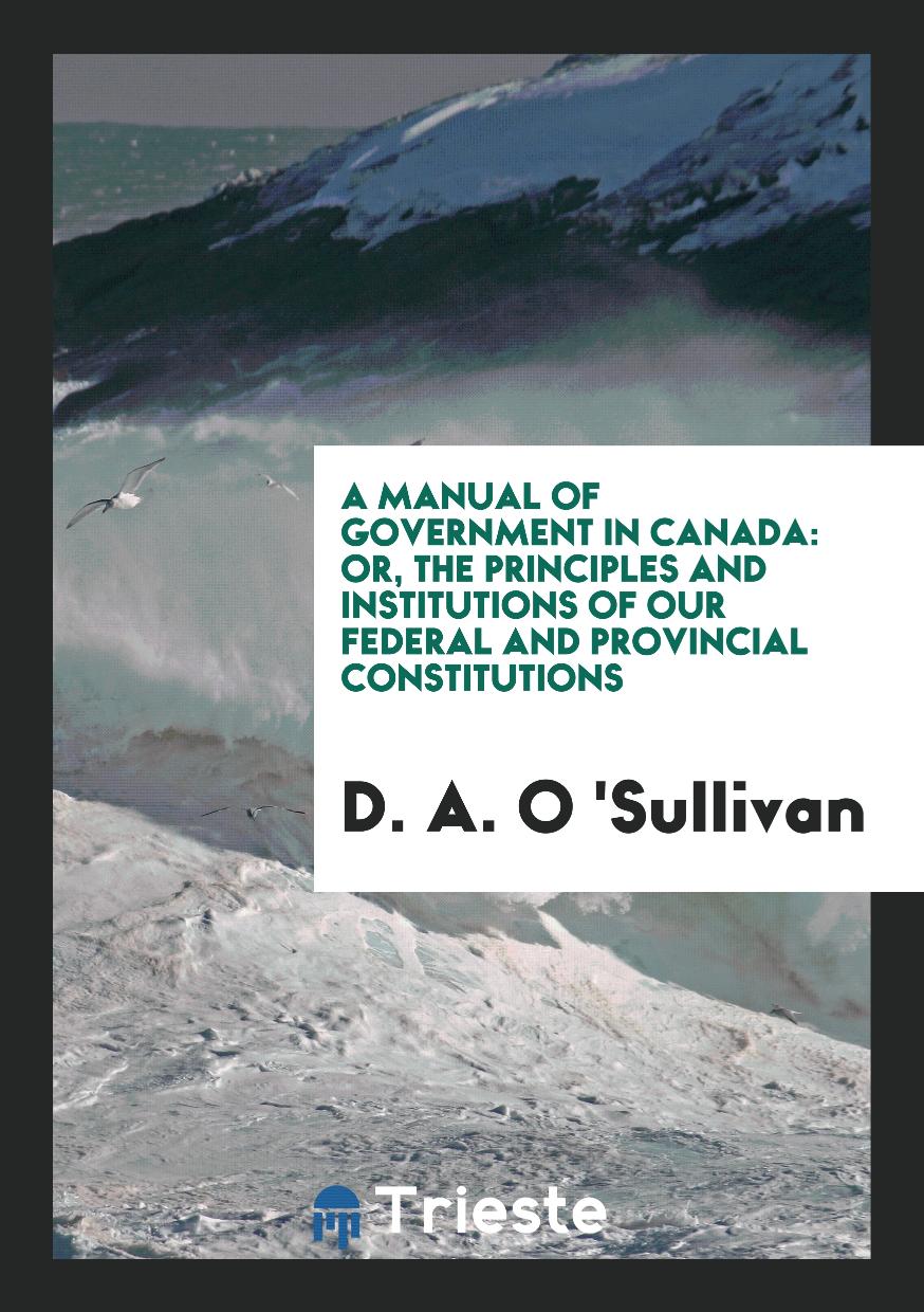 A Manual of Government in Canada: Or, the Principles and Institutions of Our Federal and Provincial Constitutions