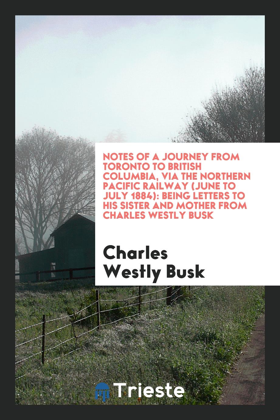 Notes of a journey from Toronto to British Columbia, via the Northern Pacific railway (June to July 1884): being letters to his sister and mother from Charles Westly Busk