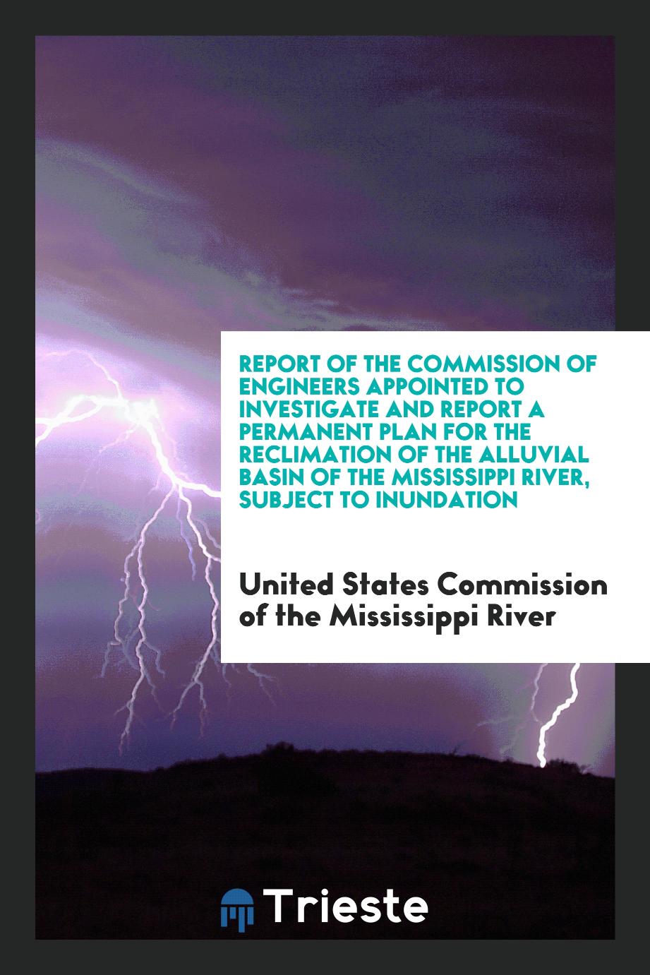 Report of the Commission of Engineers Appointed to Investigate and Report a Permanent Plan for the Reclimation of the Alluvial Basin of the Mississippi River, Subject to Inundation