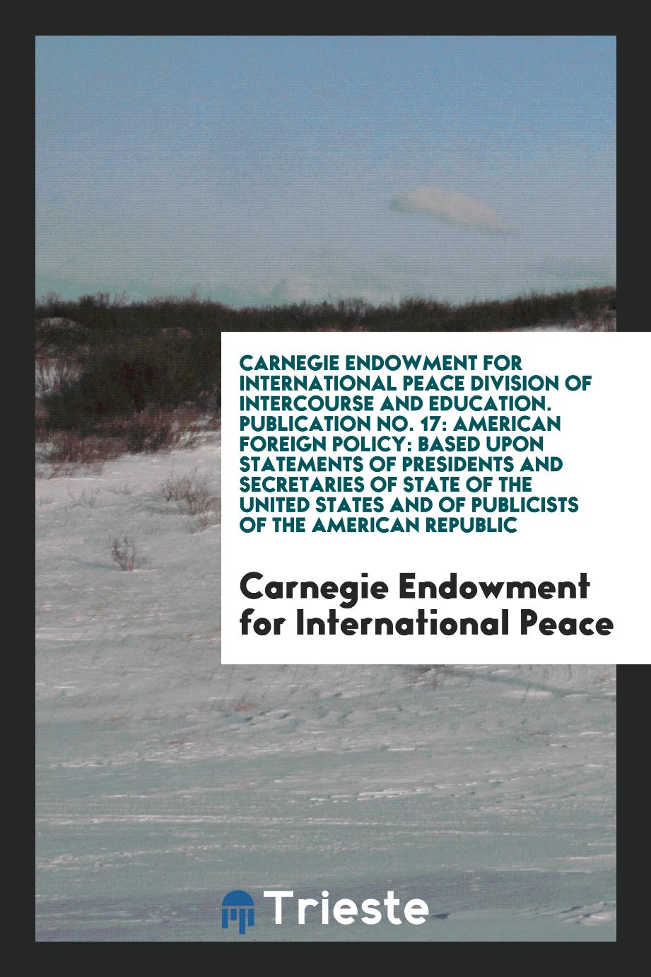Carnegie Endowment for International Peace Division of Intercourse and Education. Publication No. 17: American Foreign Policy: Based upon Statements of Presidents and Secretaries of State of the United States and of Publicists of the American Republic