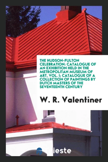 The Hudson-Fulton Celebration: Catalogue of an Exhibition Held in the Metropolitan Museum of Art, Vol. I; Catalogue of a Collection of Paintings by Dutch Masters of the Seventeenth Century