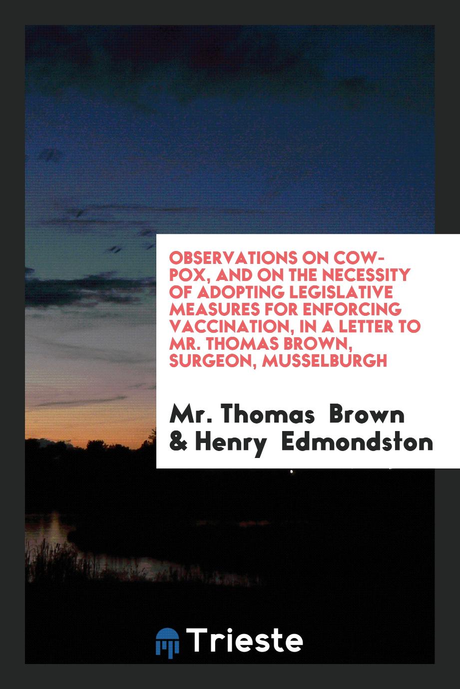 Observations on Cow-Pox, and on the Necessity of Adopting Legislative Measures for Enforcing Vaccination, in a Letter to Mr. Thomas Brown, Surgeon, Musselburgh