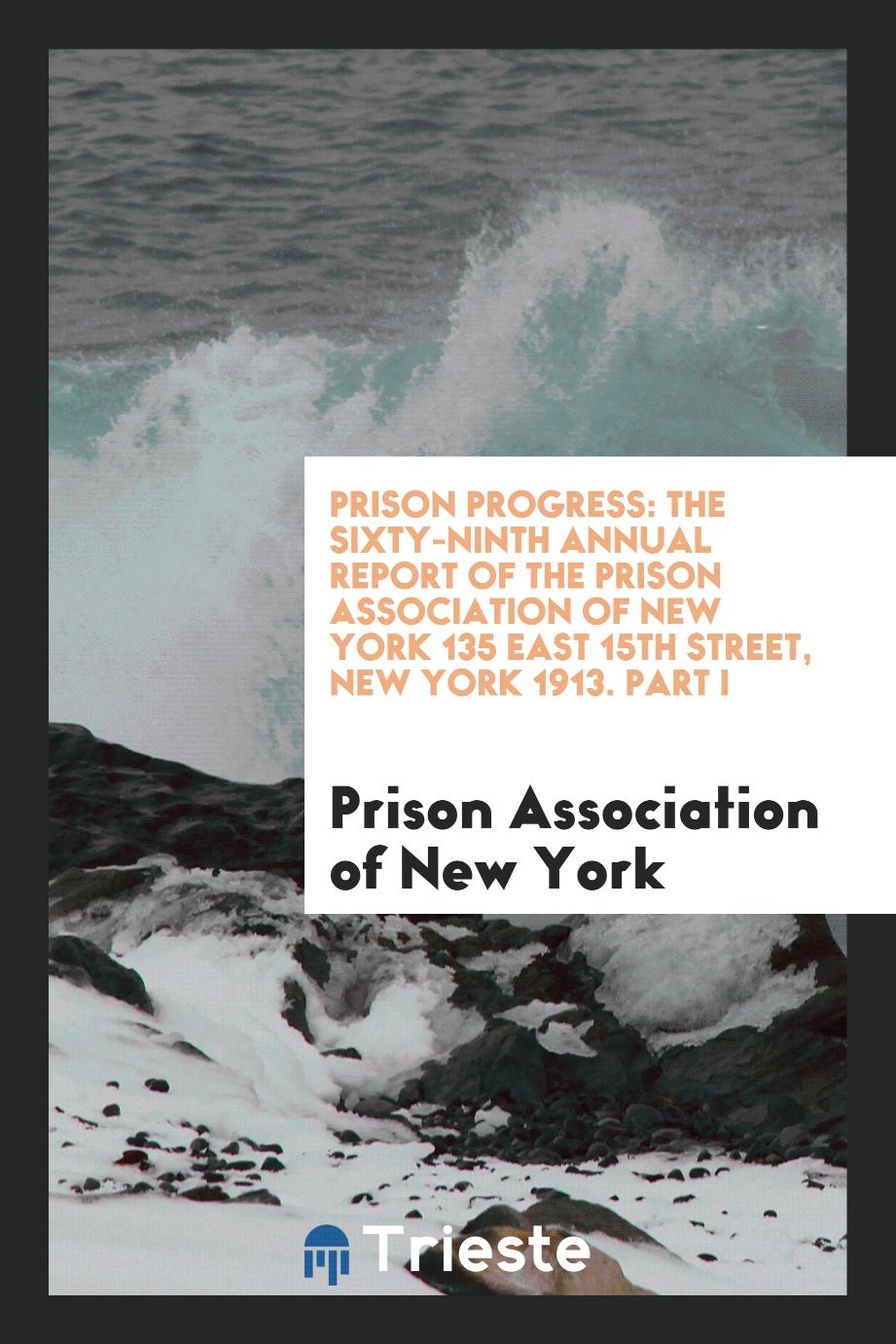 Prison Progress: The Sixty-Ninth Annual Report of the Prison Association of New York 135 East 15th Street, New York 1913. Part I