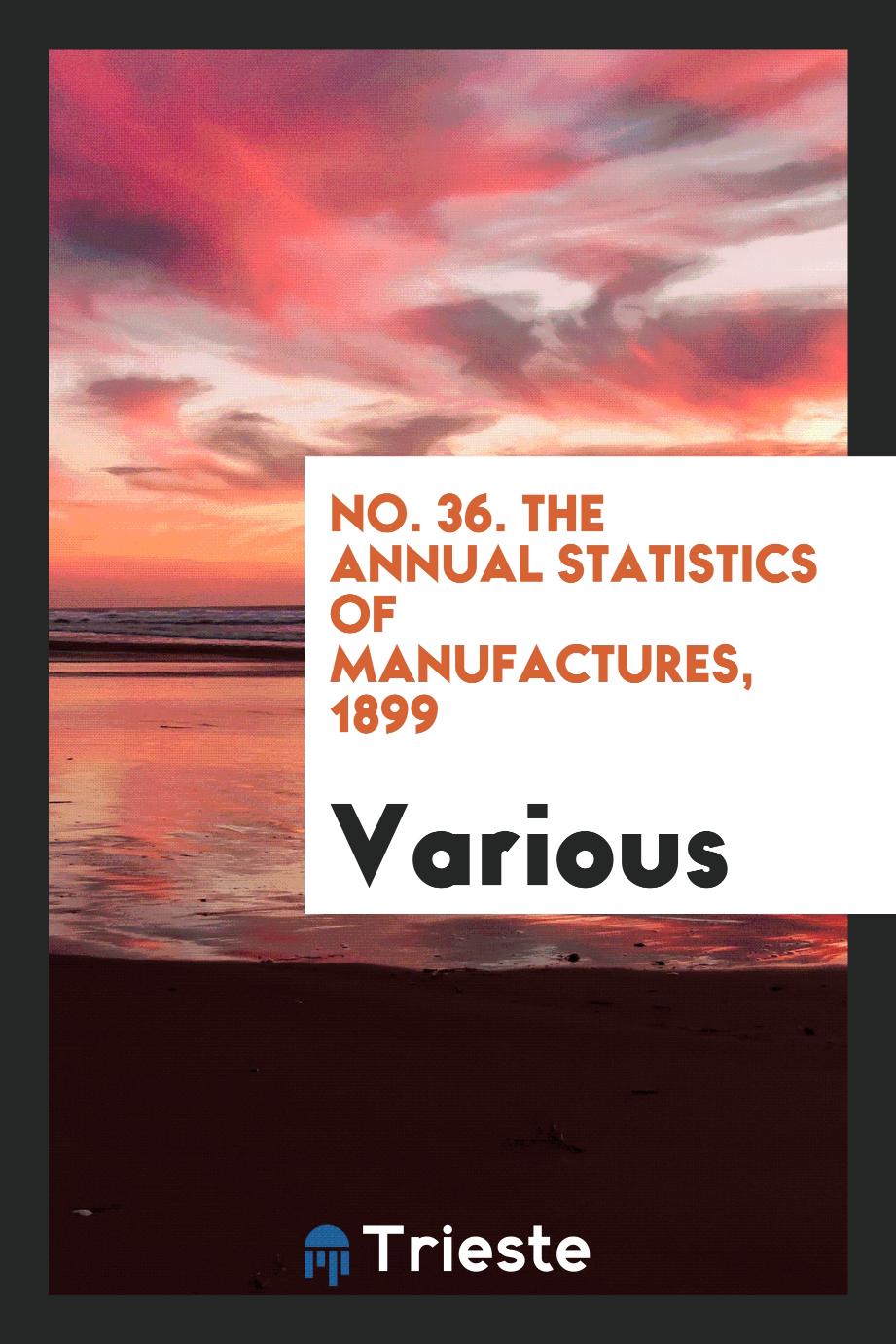 No. 36. The Annual Statistics of Manufactures, 1899