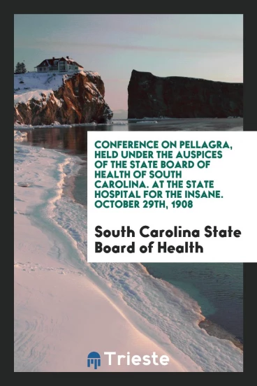 Conference on Pellagra, Held Under the Auspices of the State Board of Health of South Carolina. At the State Hospital for the Insane. October 29th, 1908