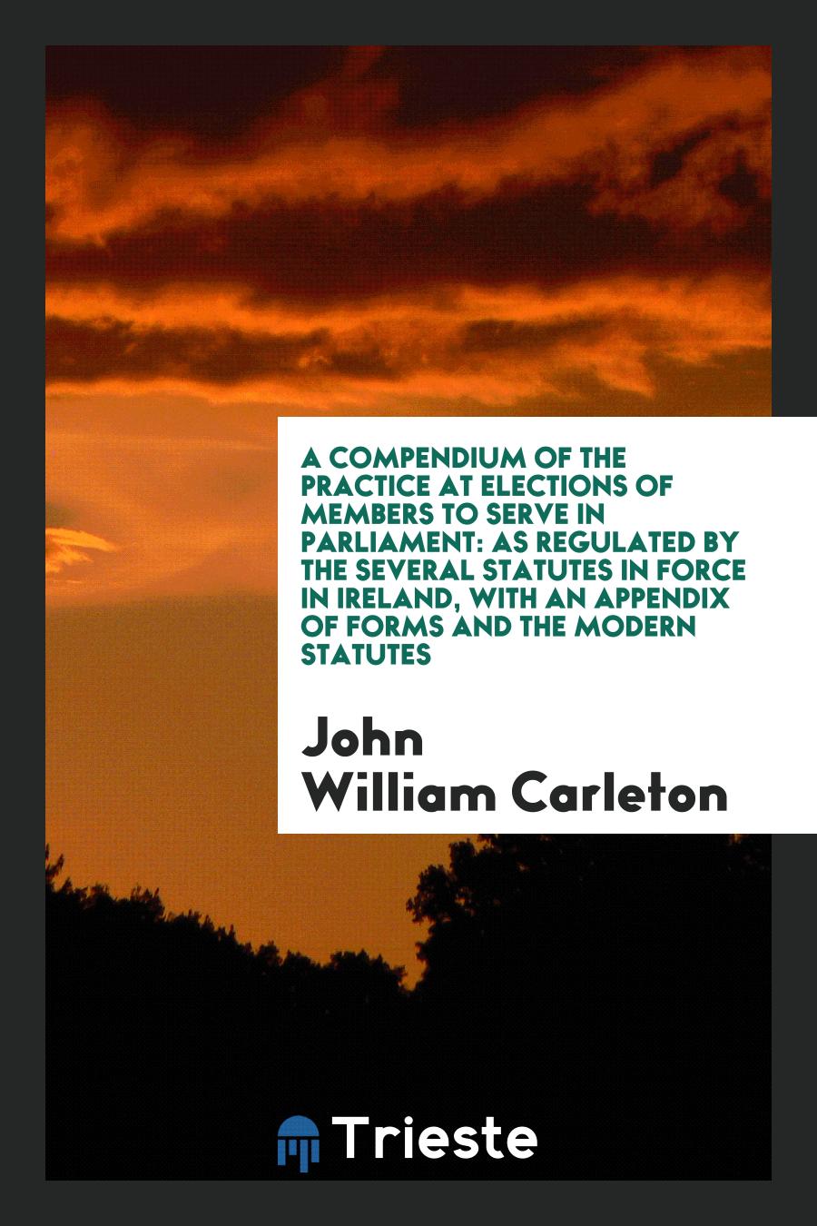 A Compendium of the Practice at Elections of Members to Serve in Parliament: As Regulated by the Several Statutes in Force in Ireland, with an Appendix of Forms and the Modern Statutes