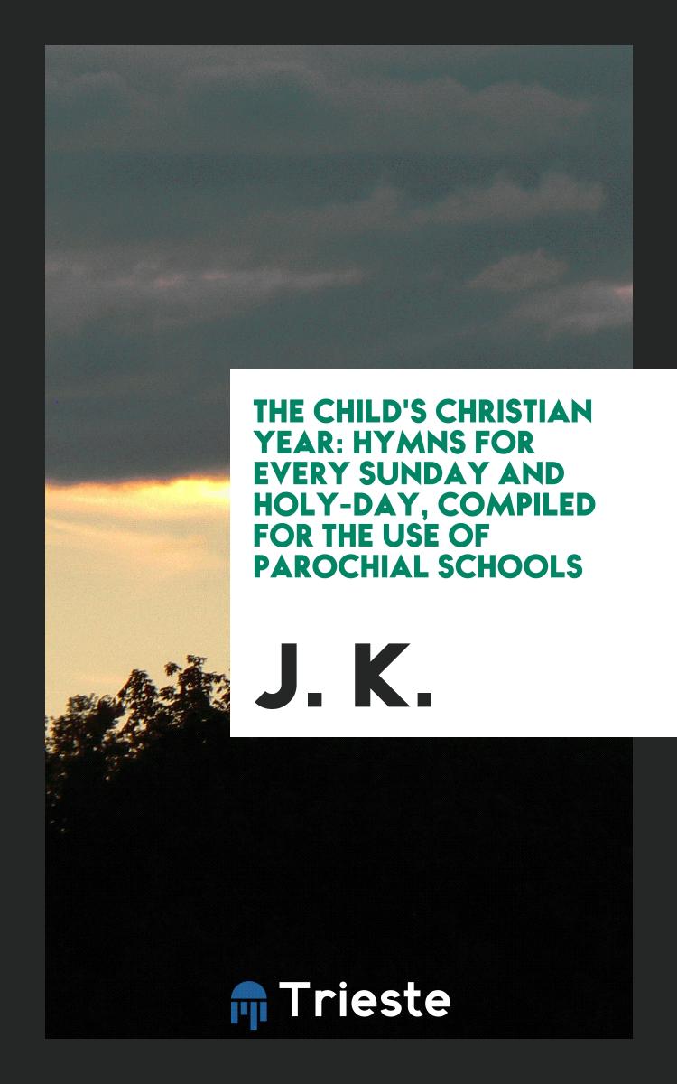 The Child's Christian Year: Hymns for Every Sunday and Holy-Day, Compiled for the Use of Parochial Schools