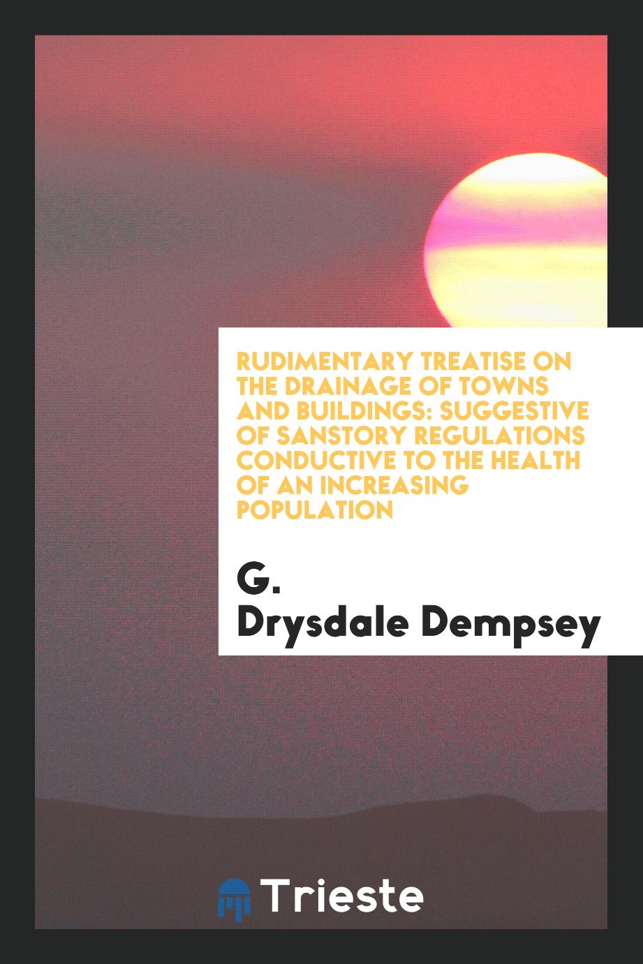 Rudimentary Treatise on the Drainage of Towns and Buildings: Suggestive of Sanstory Regulations Conductive to the Health of an Increasing Population