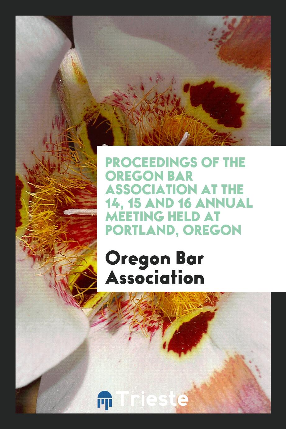 Proceedings of the Oregon Bar Association at the 14, 15 and 16 Annual Meeting Held at Portland, Oregon