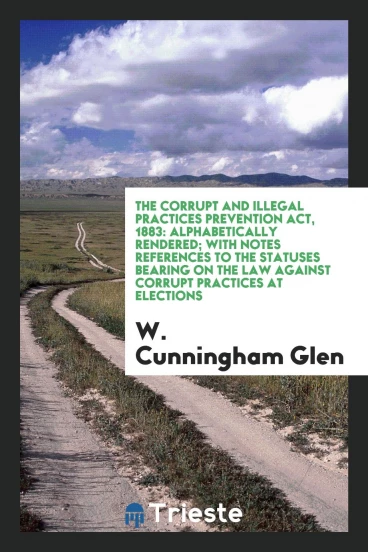 The Corrupt and Illegal Practices Prevention Act, 1883: Alphabetically Rendered; with Notes References to the Statuses Bearing on the Law against Corrupt Practices at Elections