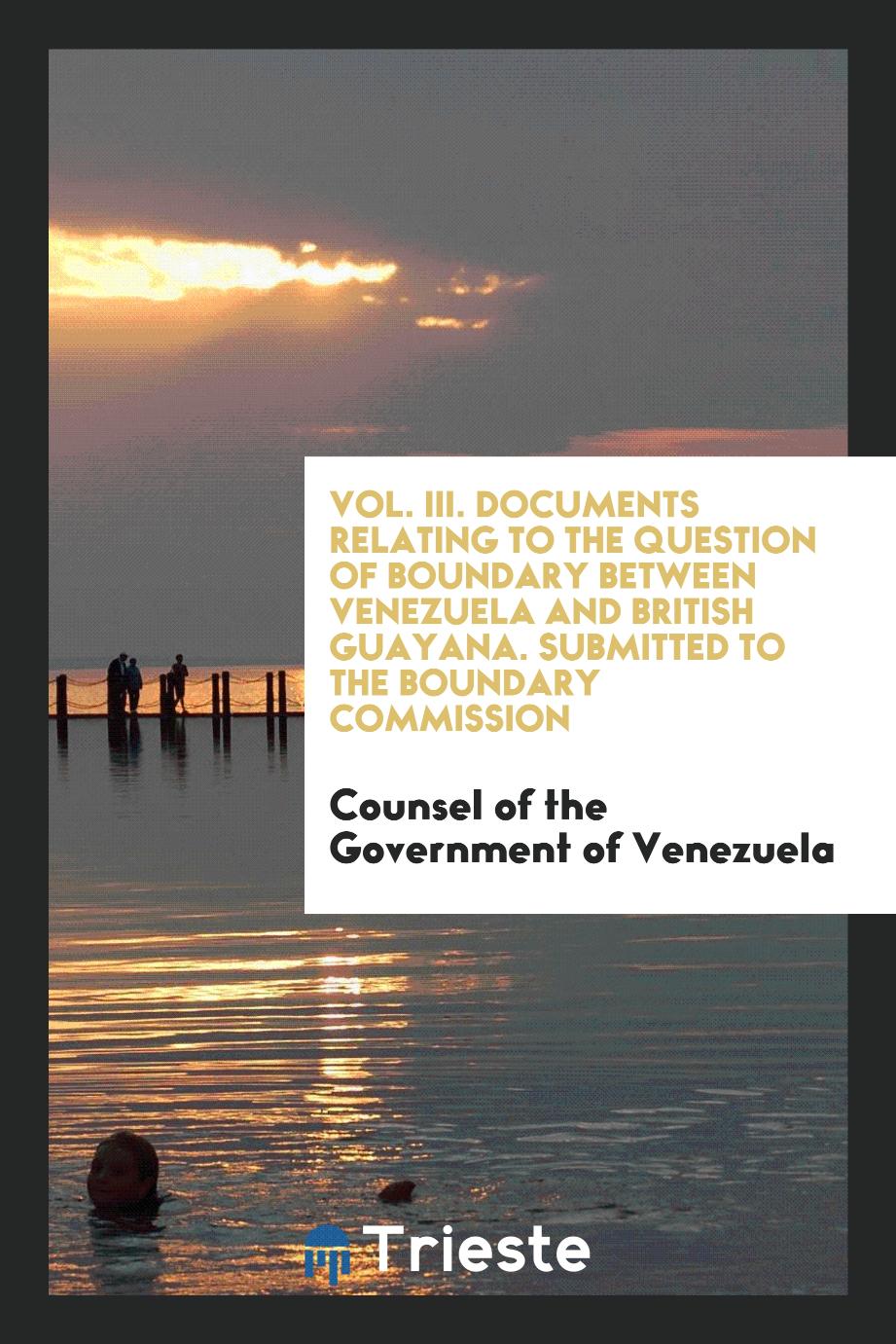 Counsel of the Government of Venezuela - Vol. III. Documents Relating to the Question of Boundary Between Venezuela and British Guayana. Submitted to the Boundary Commission