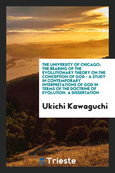 The University of Chicago; The Bearing of the Evolutionary Theory on the Conception of God - a Study in Contemporary Interpretations of God in Terms of the Doctrine of Evolution. A Dissertation