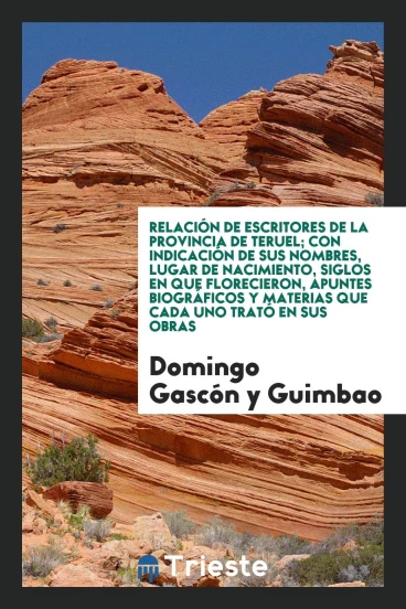 Relación de escritores de la Provincia de Teruel; con indicación de sus nombres, Lugar de Nacimiento, siglos en que Florecieron, apuntes biográficos y materias que cada uno trató en sus obras