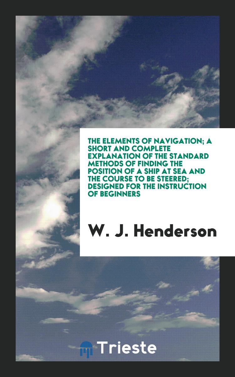 The Elements of Navigation; A Short and Complete Explanation of the Standard Methods of Finding the Position of a Ship at Sea and the Course to Be Steered; Designed for the Instruction of Beginners