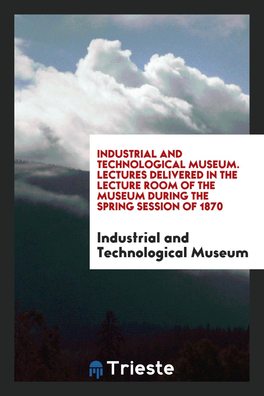 Industrial and Technological Museum. Lectures Delivered in the Lecture Room of the Museum during the Spring Session of 1870