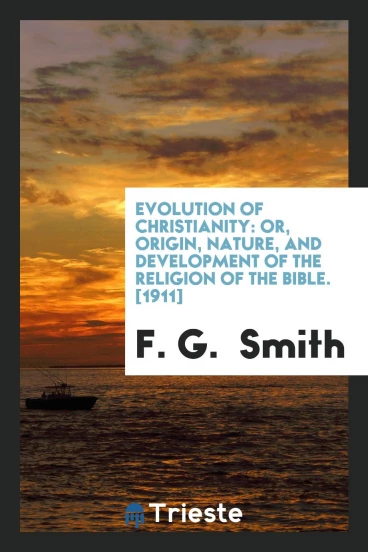 Evolution of Christianity: Or, Origin, Nature, and Development of the Religion of the Bible. [1911]