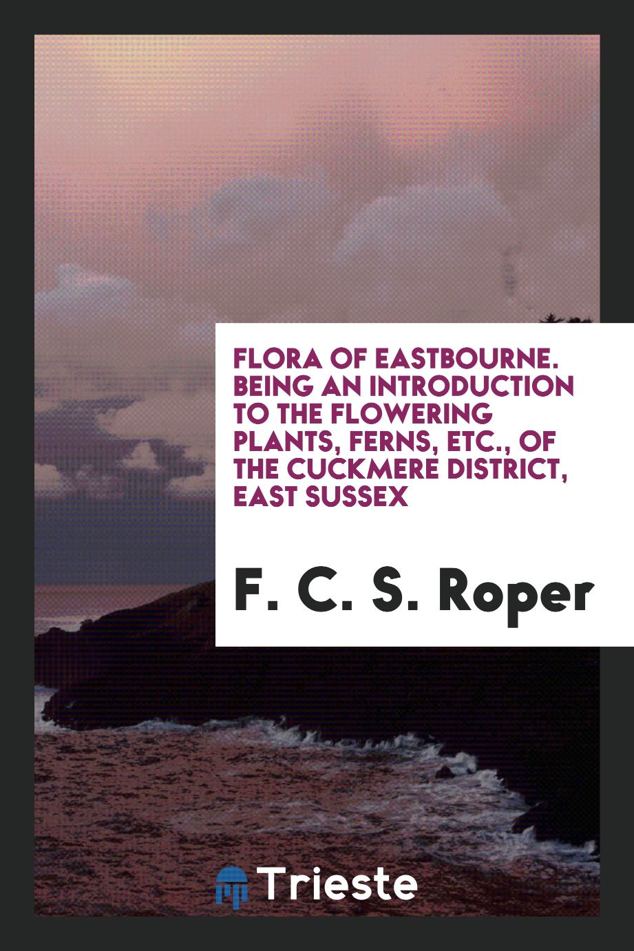 Flora of Eastbourne. Being an Introduction to the Flowering Plants, Ferns, Etc., of the Cuckmere District, East Sussex