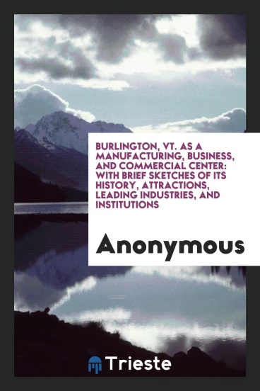 Burlington, Vt. As a Manufacturing, Business, and Commercial Center: With Brief Sketches of Its History, Attractions, Leading Industries, and Institutions
