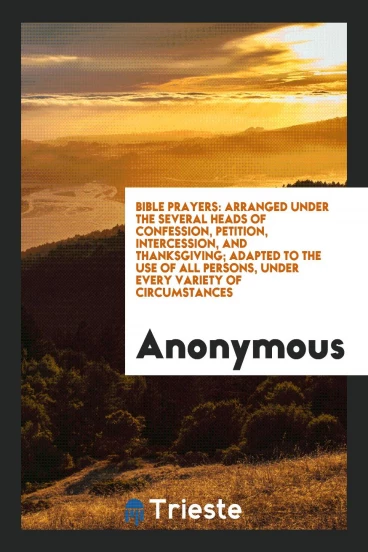 Bible Prayers: Arranged Under the Several Heads of Confession, Petition, Intercession, and Thanksgiving; Adapted to the Use of All Persons, Under Every Variety of Circumstances