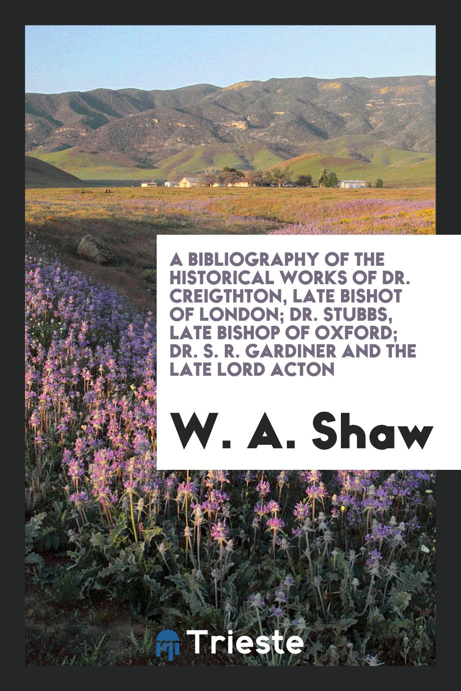 A Bibliography of the Historical Works of Dr. Creighton, Late Bishop of London; Dr. Stubbs, Late Bishop of Oxford; Dr. S. R. Gardiner and The late Lord Acton