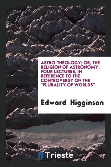 Astro-Theology; Or, the Religion of Astronomy, Four Lectures, in Reference to the Controversy on The "Plurality of Worlds"