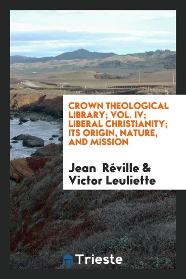 Crown Theological Library; Vol. IV; Liberal Christianity; Its Origin, Nature, and Mission