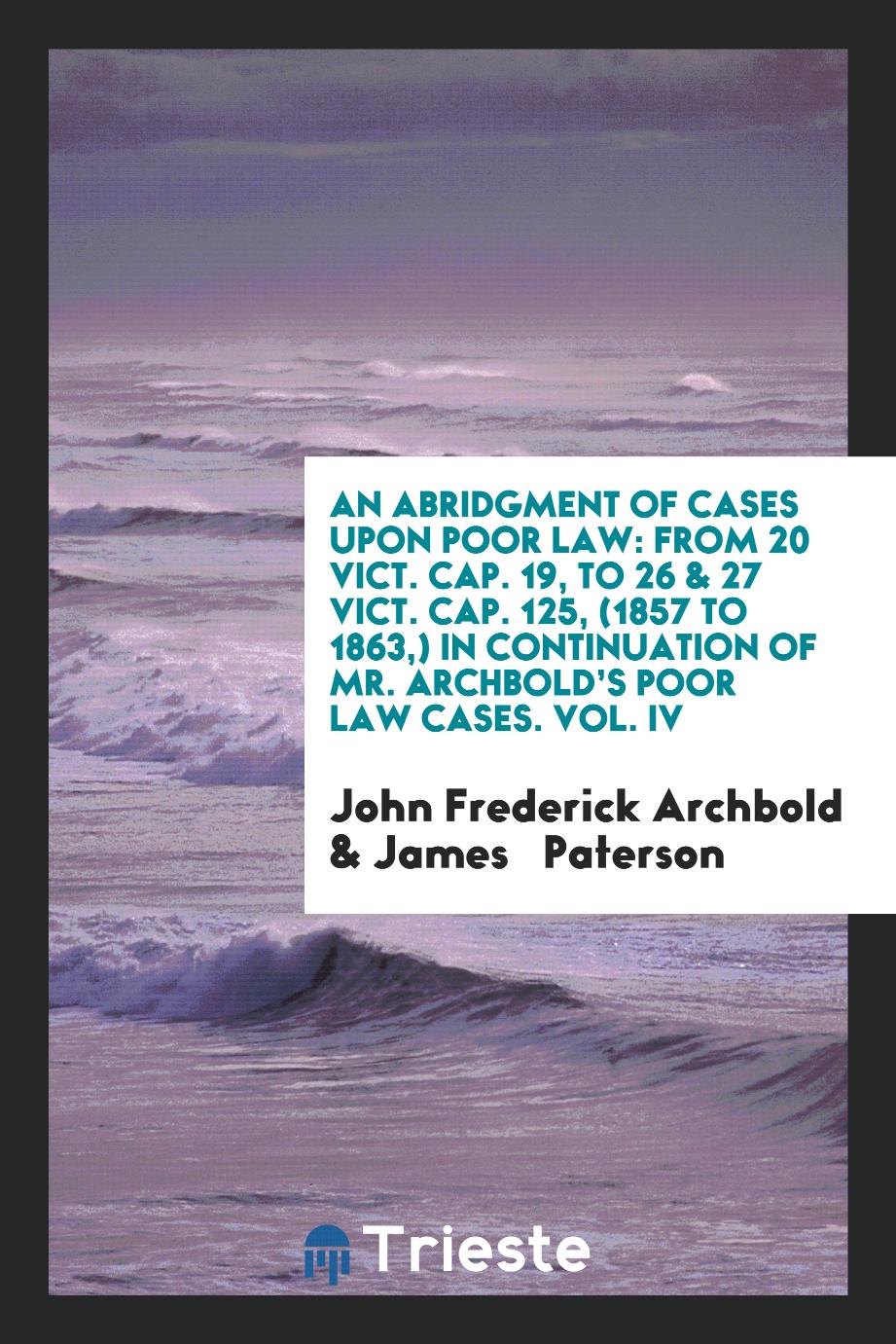 An Abridgment of Cases Upon Poor Law: From 20 Vict. Cap. 19, to 26 & 27 Vict. Cap. 125, (1857 to 1863,) In Continuation of Mr. Archbold’s Poor Law Cases. Vol. IV