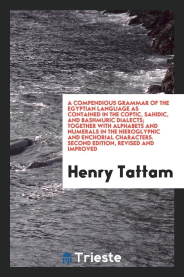 A Compendious Grammar of the Egyptian Language as Contained in the Coptic, Sahidic, and Bashmuric Dialects; Together with Alphabets and Numerals in the Hieroglyphic and Enchorial Characters. Second Edition, Revised and Improved