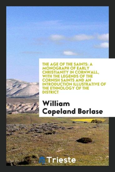 The Age of the Saints: A Monograph of Early Christianity in Cornwall, with the Legends of the Cornish Saints and an Introduction Illustrative of the Ethnology of the District