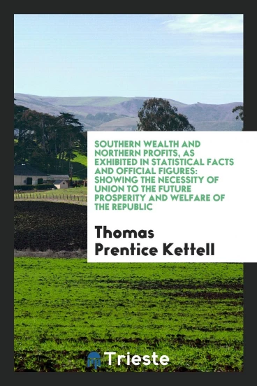 Southern Wealth and Northern Profits, as Exhibited in Statistical Facts and Official Figures: Showing the Necessity of Union to the Future Prosperity and Welfare of the Republic