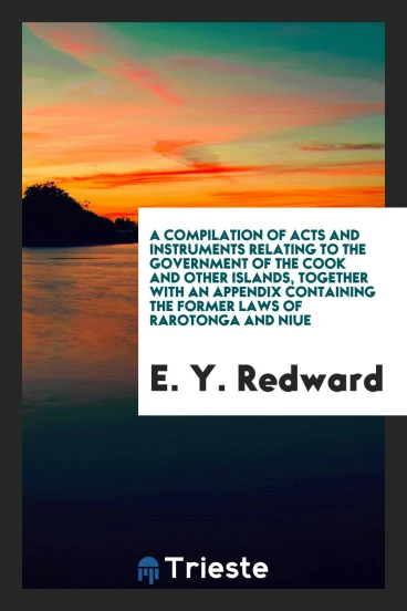 A Compilation of Acts and Instruments Relating to the Government of the Cook and Other Islands, Together with an Appendix Containing the Former Laws of Rarotonga and Niue