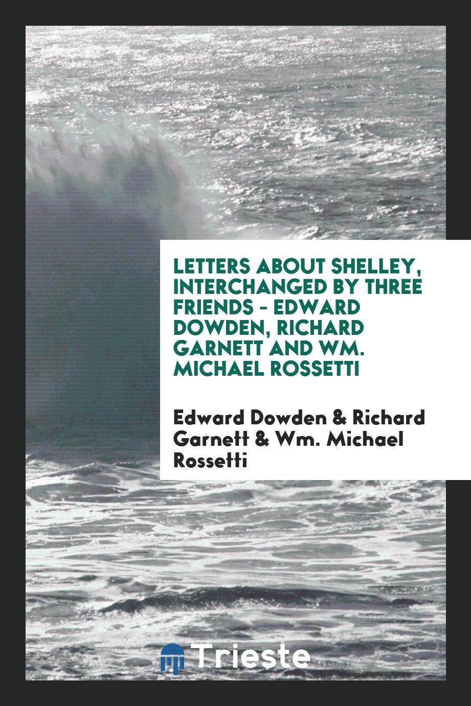 Letters about Shelley, interchanged by three friends - Edward Dowden, Richard Garnett and Wm. Michael Rossetti