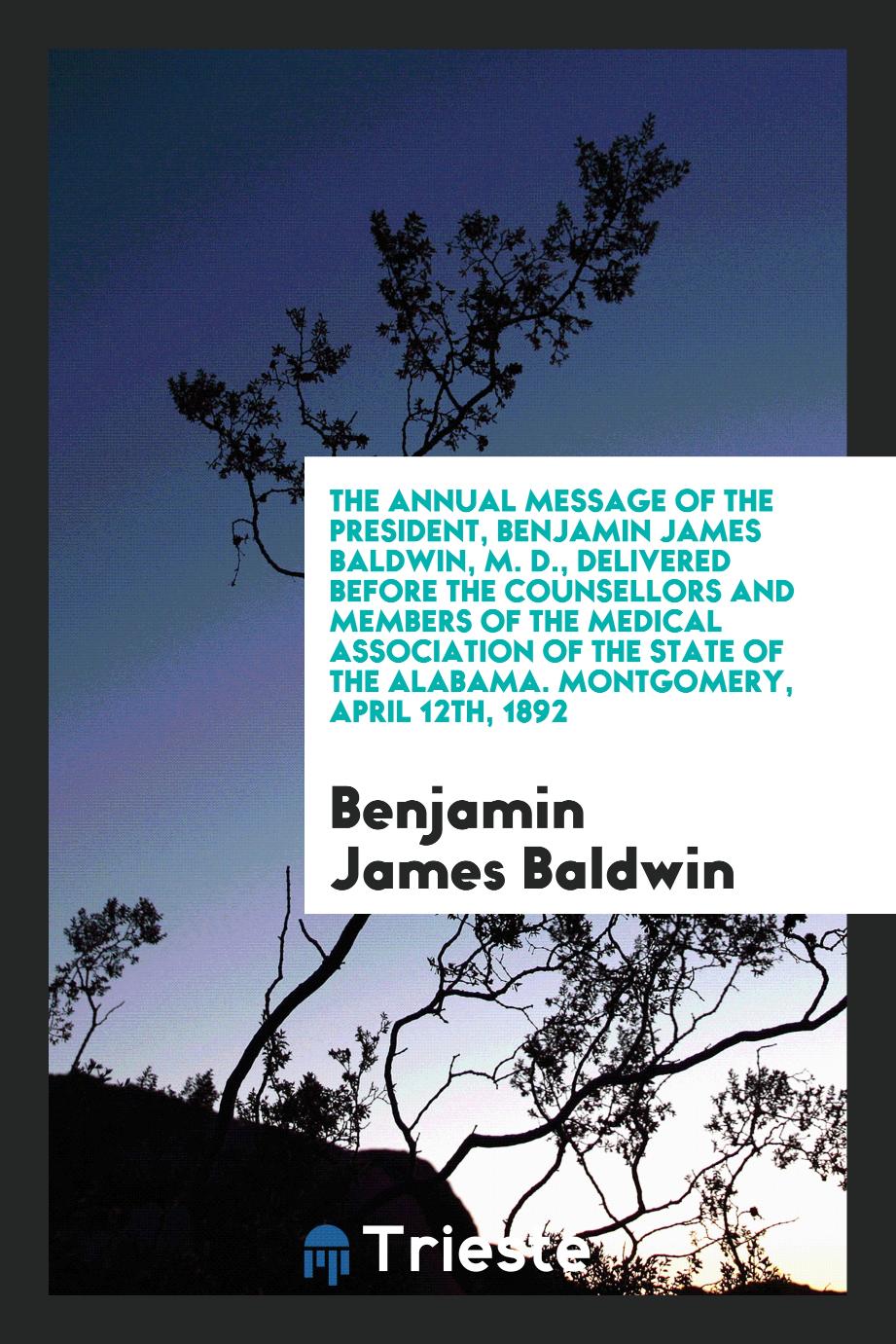 The Annual message of the president, Benjamin James Baldwin, M. D., delivered before the counsellors and members of the medical association of the State of the Alabama. Montgomery, april 12th, 1892