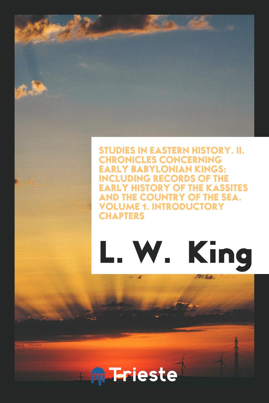 Studies in Eastern History. II. Chronicles Concerning Early Babylonian Kings: Including Records of the Early History of the Kassites and the Country of the Sea. Volume 1. Introductory Chapters