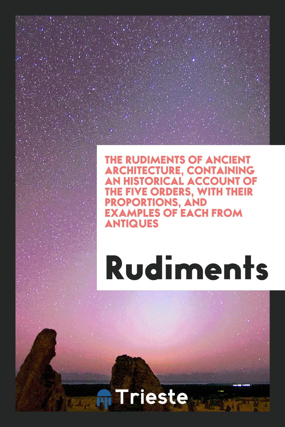 The Rudiments of Ancient Architecture, Containing an Historical Account of the Five Orders, with Their Proportions, and Examples of Each from Antiques