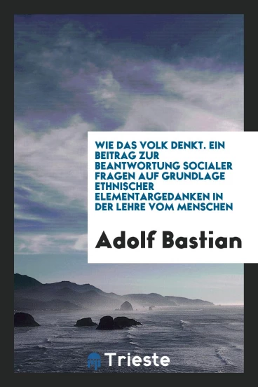 Wie das Volk Denkt. Ein Beitrag zur Beantwortung Socialer Fragen auf Grundlage Ethnischer Elementargedanken in der Lehre vom Menschen