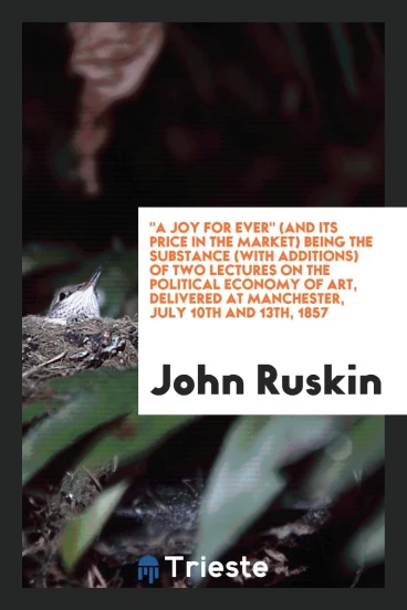 "A joy for ever" (and its price in the market) being the substance (with additions) of two lectures on the political economy of art, delivered at Manchester, July 10th and 13th, 1857