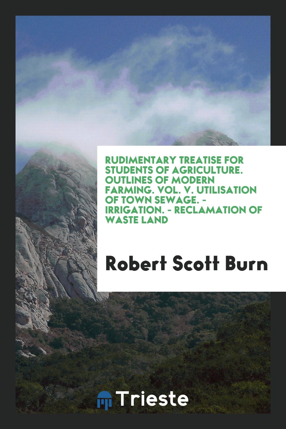 Rudimentary Treatise for Students of Agriculture. Outlines of Modern Farming. Vol. V. Utilisation of Town Sewage. - Irrigation. - Reclamation of Waste Land