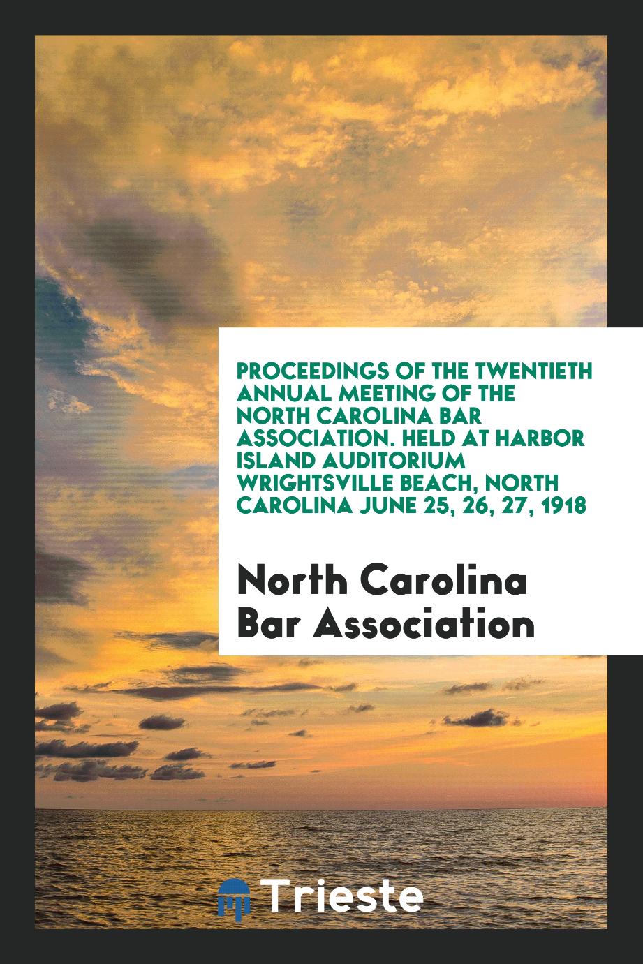 Proceedings of the Twentieth Annual Meeting of the North Carolina Bar Association. Held at Harbor Island Auditorium Wrightsville Beach, North Carolina June 25, 26, 27, 1918