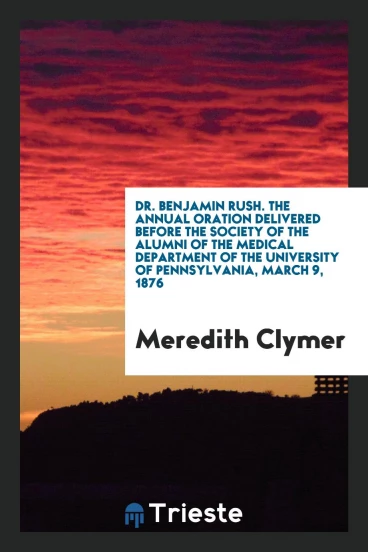 Dr. Benjamin Rush. The Annual Oration Delivered Before the Society of the Alumni of the Medical Department of the University of Pennsylvania, March 9, 1876