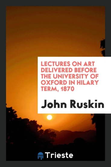 Lectures on Art Delivered before the University of Oxford in Hilary Term, 1870
