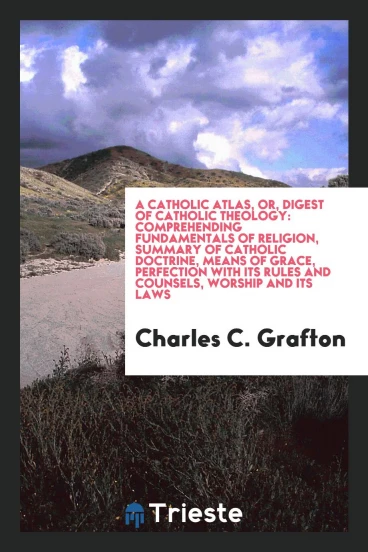 A Catholic atlas, or, Digest of Catholic theology: comprehending fundamentals of religion, summary of Catholic doctrine, means of grace, perfection with its rules and counsels, worship and its laws