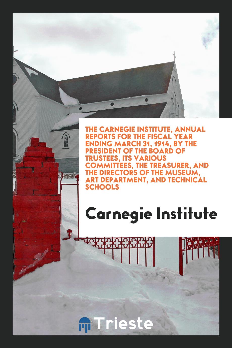 The Carnegie Institute, Annual Reports for the Fiscal Year Ending March 31, 1914, by the President of the Board of Trustees, Its Various Committees, the Treasurer, and the Directors of the Museum, Art Department, and Technical Schools