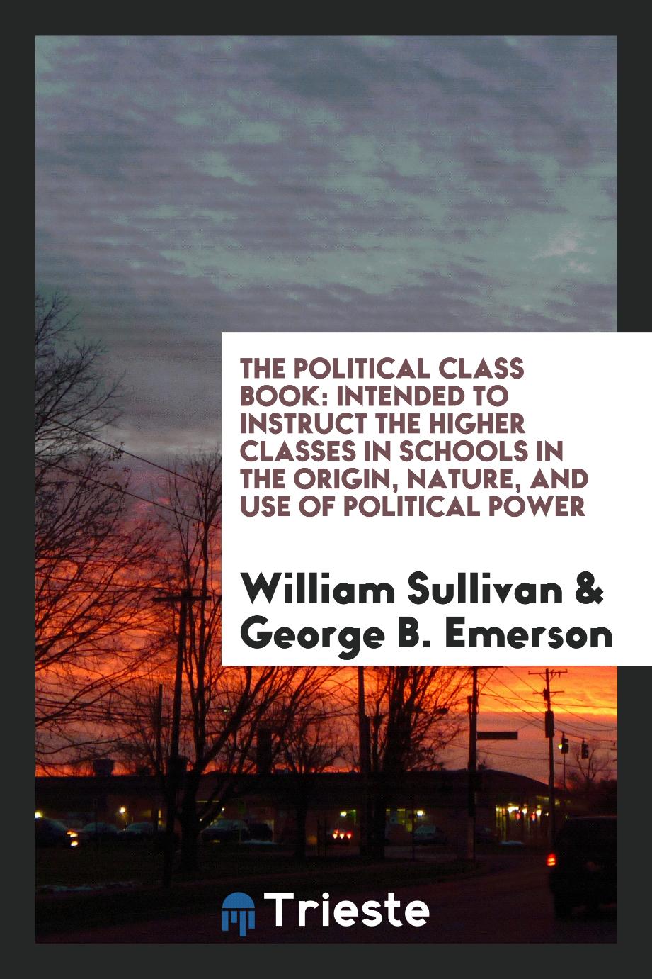 The political class book: intended to instruct the higher classes in schools in the origin, nature, and use of political power
