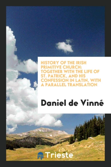History of the Irish Primitive Church: Together with the Life of St. Patrick, and His Confession in Latin, with a Parallel Translation