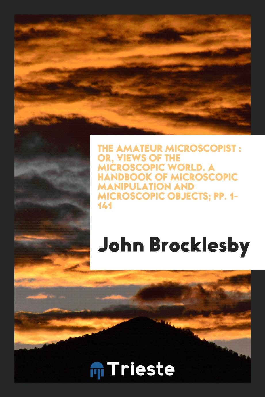 The Amateur Microscopist : Or, Views of the Microscopic World. A Handbook of Microscopic Manipulation and Microscopic Objects; pp. 1-141
