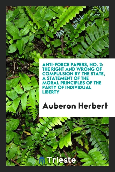 Anti-Force Papers, No. 2: The Right and Wrong of Compulsion by the State, a Statement of the Moral Principles of the Party of Individual Liberty