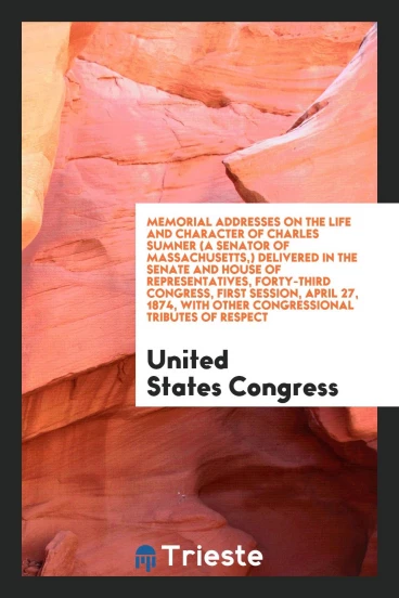 Memorial Addresses on the Life and Character of Charles Sumner (a Senator of Massachusetts,) Delivered in the Senate and House of Representatives, Forty-Third Congress, First Session, April 27, 1874, with Other Congressional Tributes of Respect