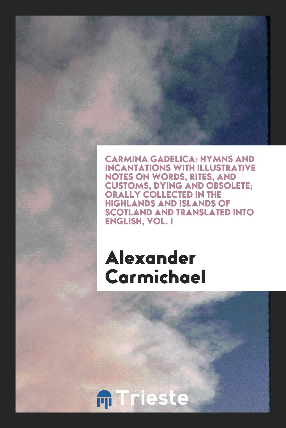 Carmina Gadelica: Hymns and Incantations with Illustrative Notes on Words, Rites, and Customs, Dying and Obsolete; Orally Collected in the Highlands and Islands of Scotland and Translated into English, Vol. I